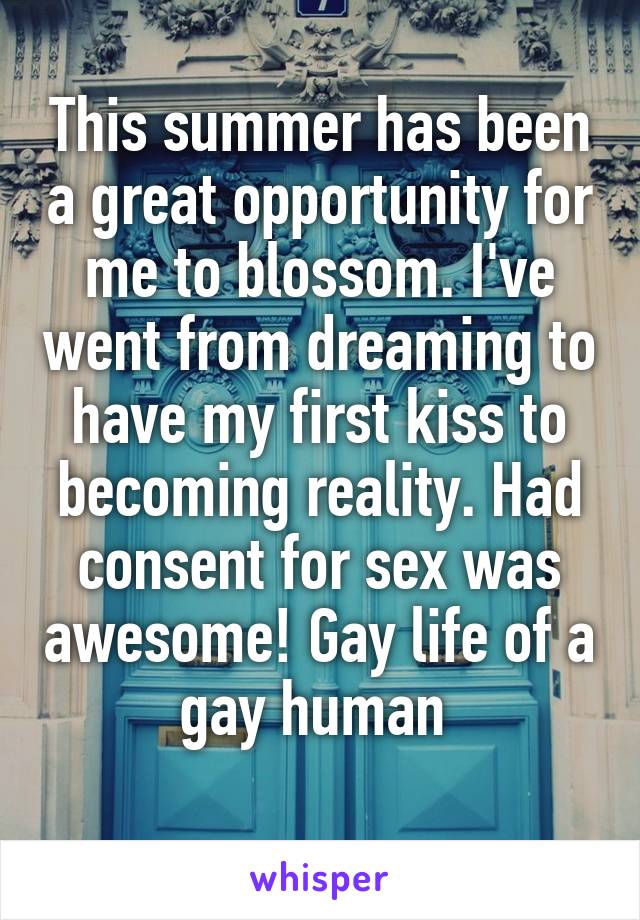 This summer has been a great opportunity for me to blossom. I've went from dreaming to have my first kiss to becoming reality. Had consent for sex was awesome! Gay life of a gay human 
