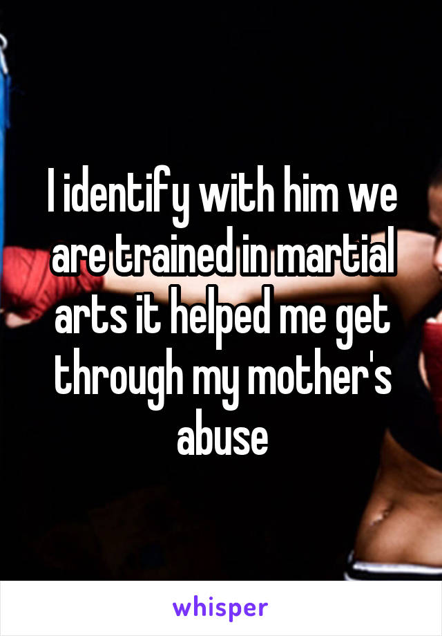 I identify with him we are trained in martial arts it helped me get through my mother's abuse