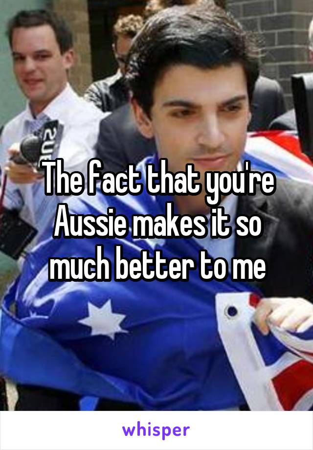 The fact that you're Aussie makes it so much better to me