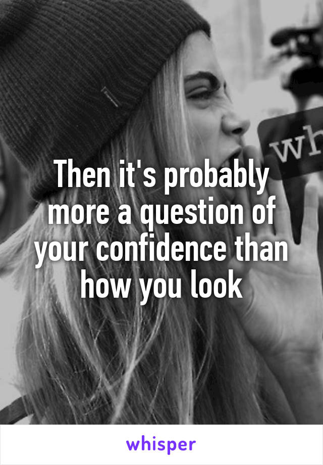 Then it's probably more a question of your confidence than how you look