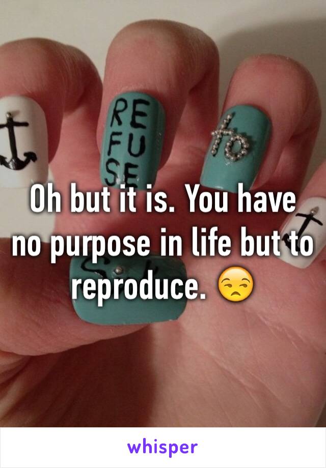 Oh but it is. You have no purpose in life but to reproduce. 😒