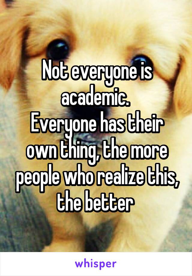 Not everyone is academic. 
Everyone has their own thing, the more people who realize this, the better 