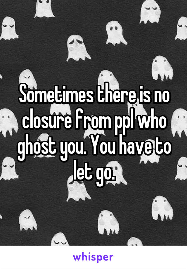 Sometimes there is no closure from ppl who ghost you. You have to let go.