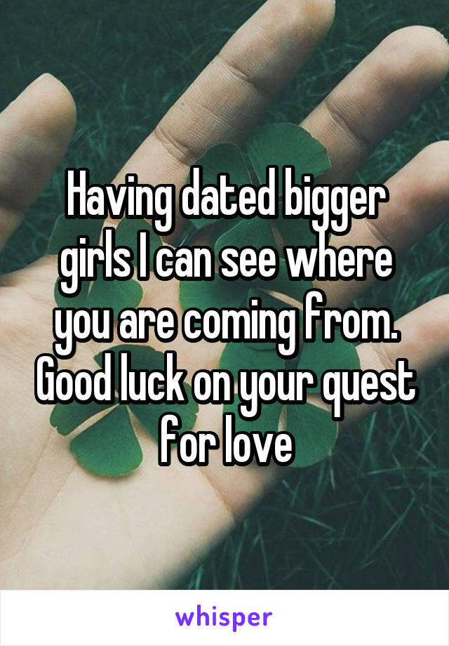 Having dated bigger girls I can see where you are coming from. Good luck on your quest for love