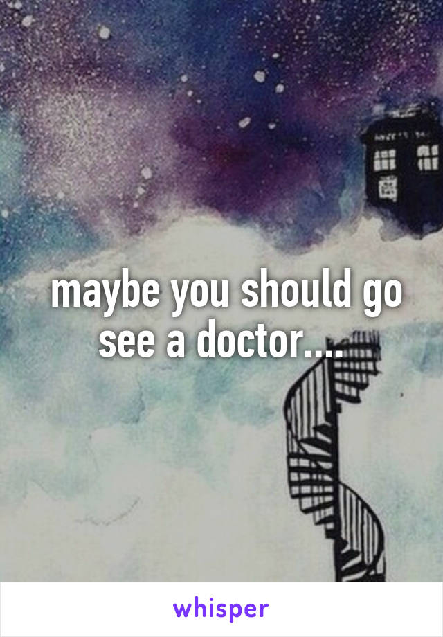  maybe you should go see a doctor....