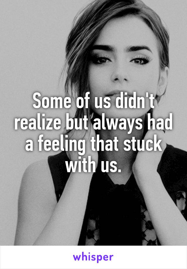 Some of us didn't realize but always had a feeling that stuck with us.