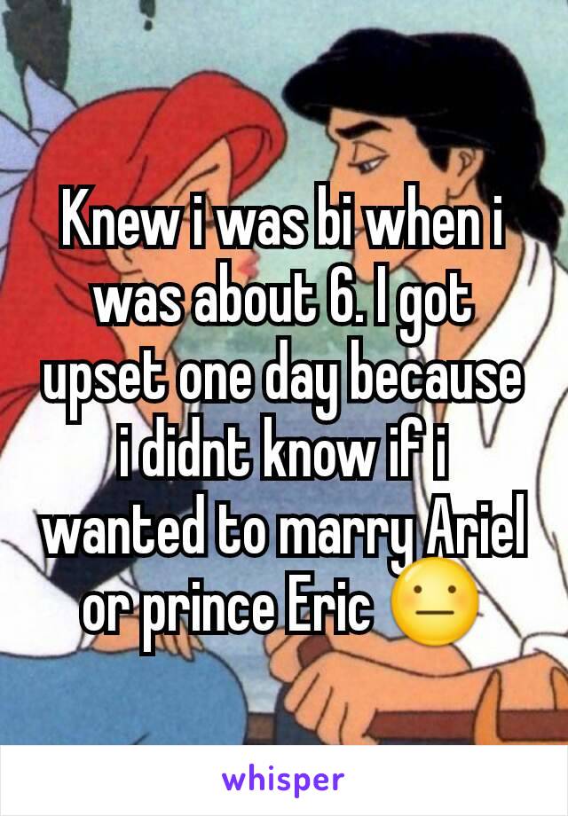 Knew i was bi when i was about 6. I got upset one day because i didnt know if i wanted to marry Ariel or prince Eric 😐