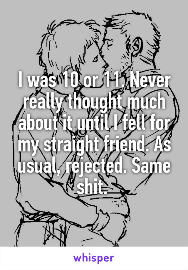 I was 10 or 11. Never really thought much about it until I fell for my straight friend. As usual, rejected. Same shit. 