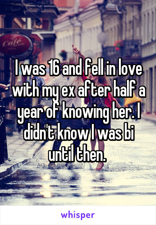 I was 16 and fell in love with my ex after half a year of knowing her. I didn't know I was bi until then. 