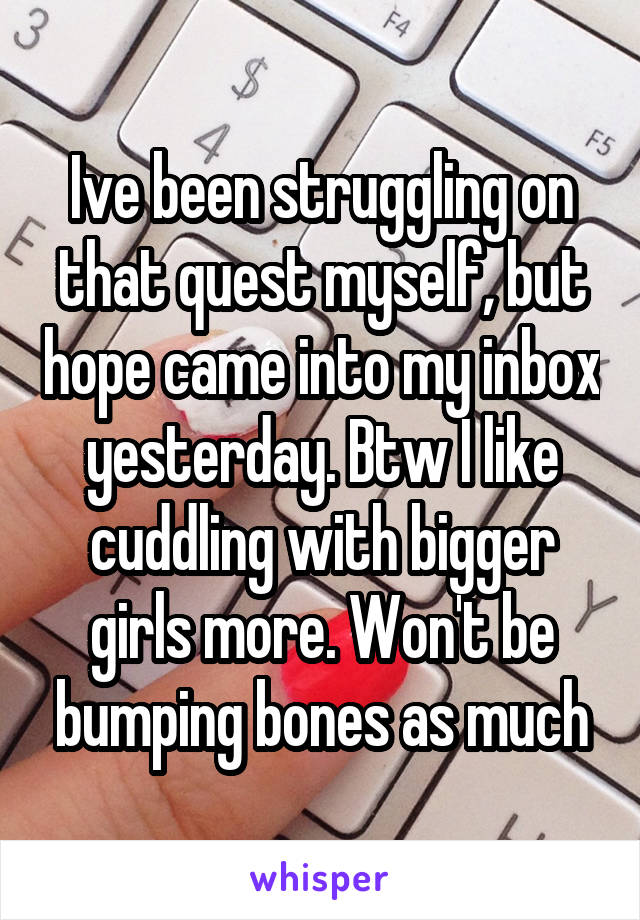 Ive been struggling on that quest myself, but hope came into my inbox yesterday. Btw I like cuddling with bigger girls more. Won't be bumping bones as much