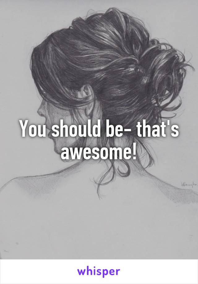 You should be- that's awesome!