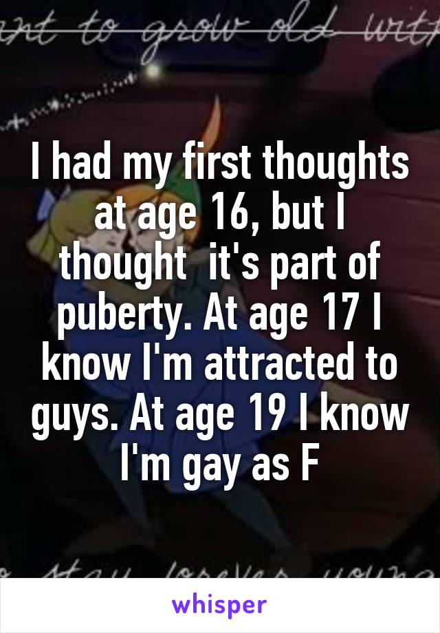 I had my first thoughts at age 16, but I thought  it's part of puberty. At age 17 I know I'm attracted to guys. At age 19 I know I'm gay as F