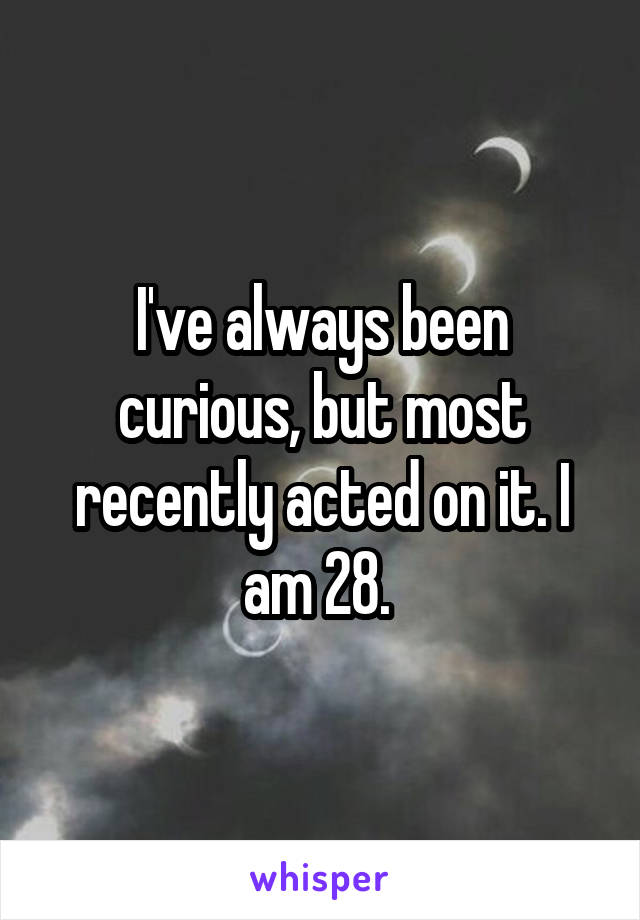 I've always been curious, but most recently acted on it. I am 28. 