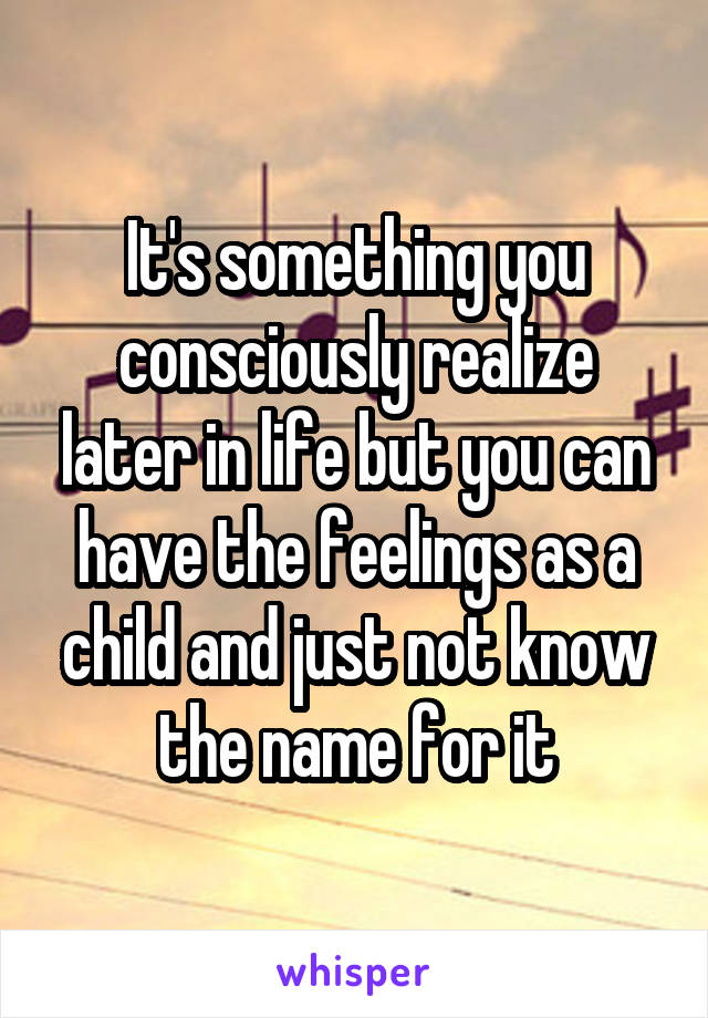 It's something you consciously realize later in life but you can have the feelings as a child and just not know the name for it