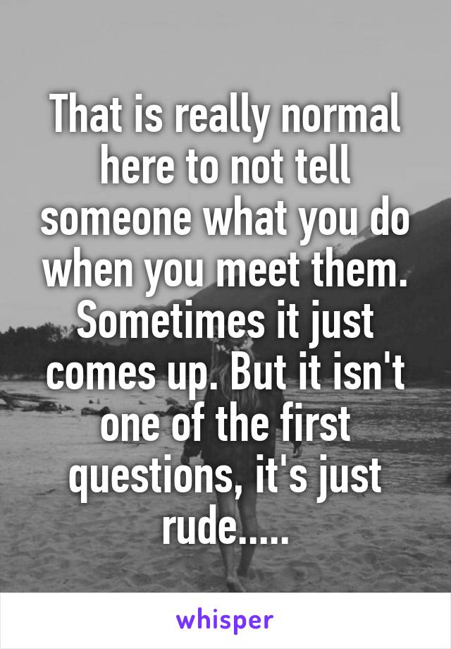 That is really normal here to not tell someone what you do when you meet them. Sometimes it just comes up. But it isn't one of the first questions, it's just rude.....