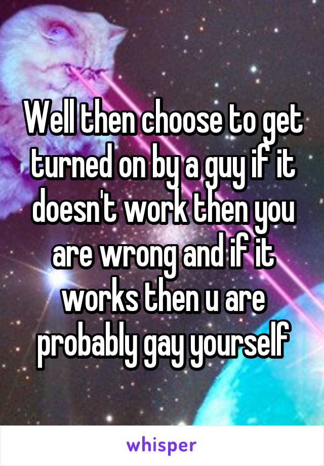 Well then choose to get turned on by a guy if it doesn't work then you are wrong and if it works then u are probably gay yourself