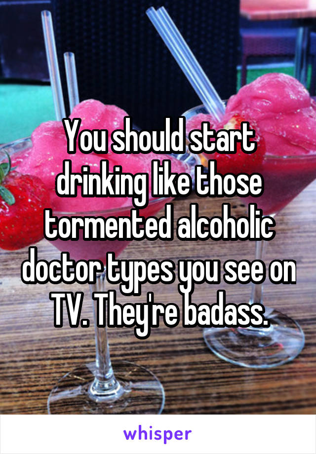 You should start drinking like those tormented alcoholic doctor types you see on TV. They're badass.