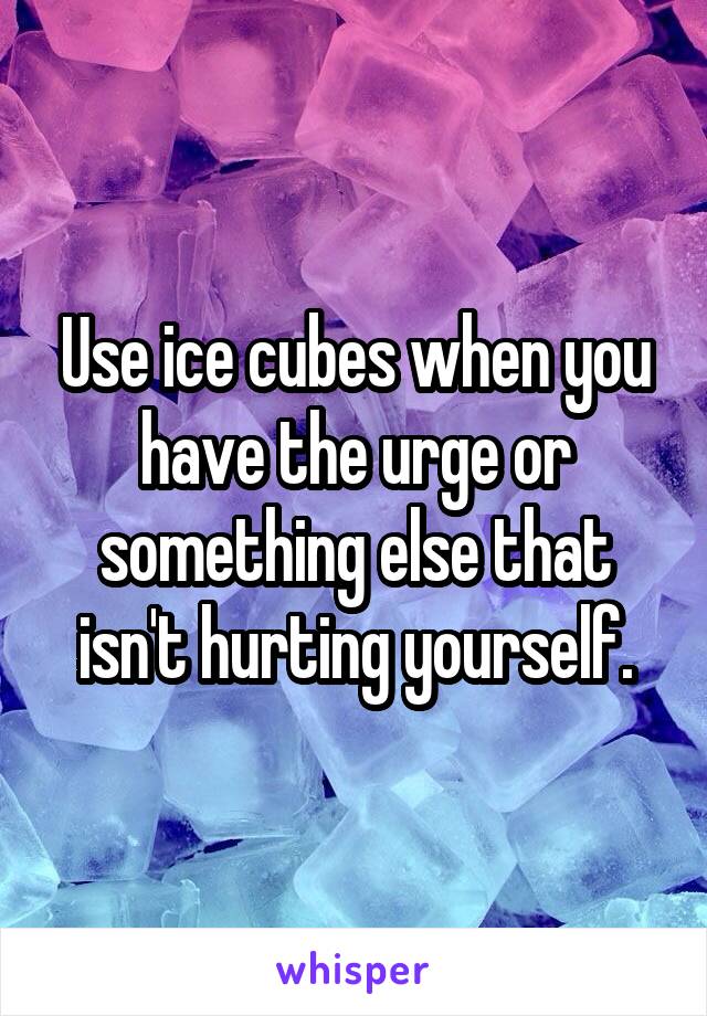 Use ice cubes when you have the urge or something else that isn't hurting yourself.