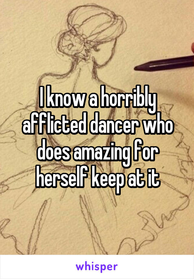 I know a horribly afflicted dancer who does amazing for herself keep at it