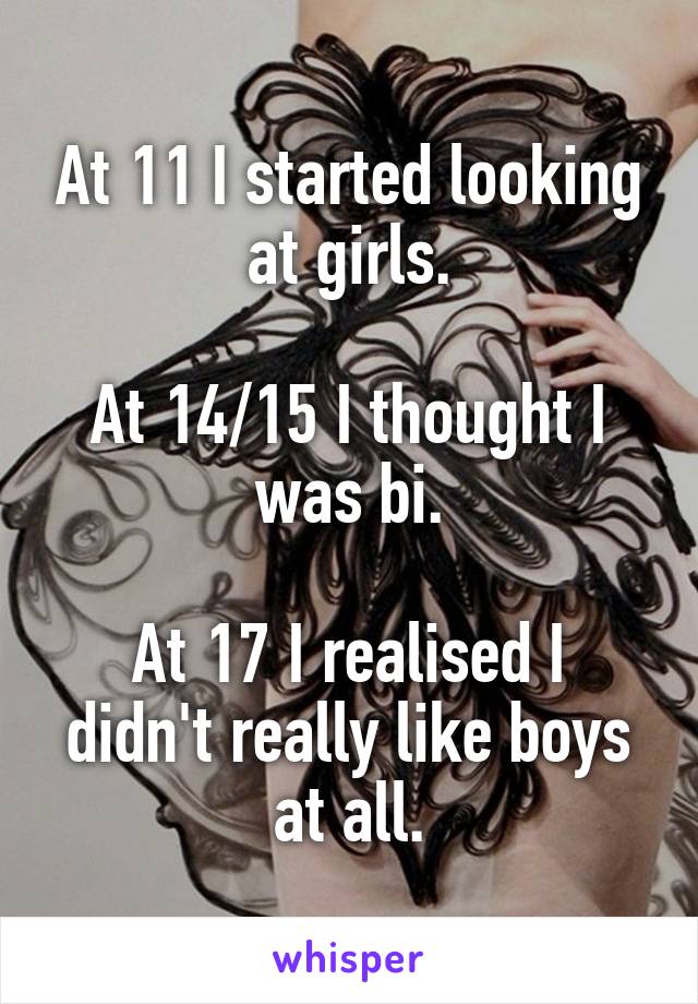 At 11 I started looking at girls.

At 14/15 I thought I was bi.

At 17 I realised I didn't really like boys at all.