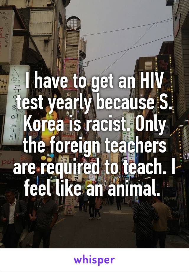I have to get an HIV test yearly because S. Korea is racist. Only the foreign teachers are required to teach. I feel like an animal. 