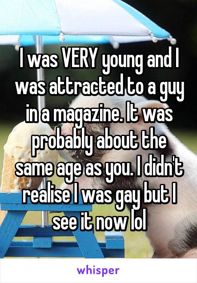 I was VERY young and I was attracted to a guy in a magazine. It was probably about the same age as you. I didn't realise I was gay but I see it now lol