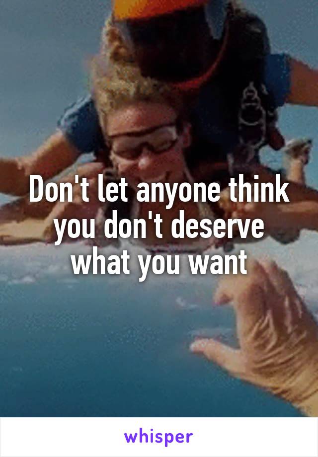 Don't let anyone think you don't deserve what you want