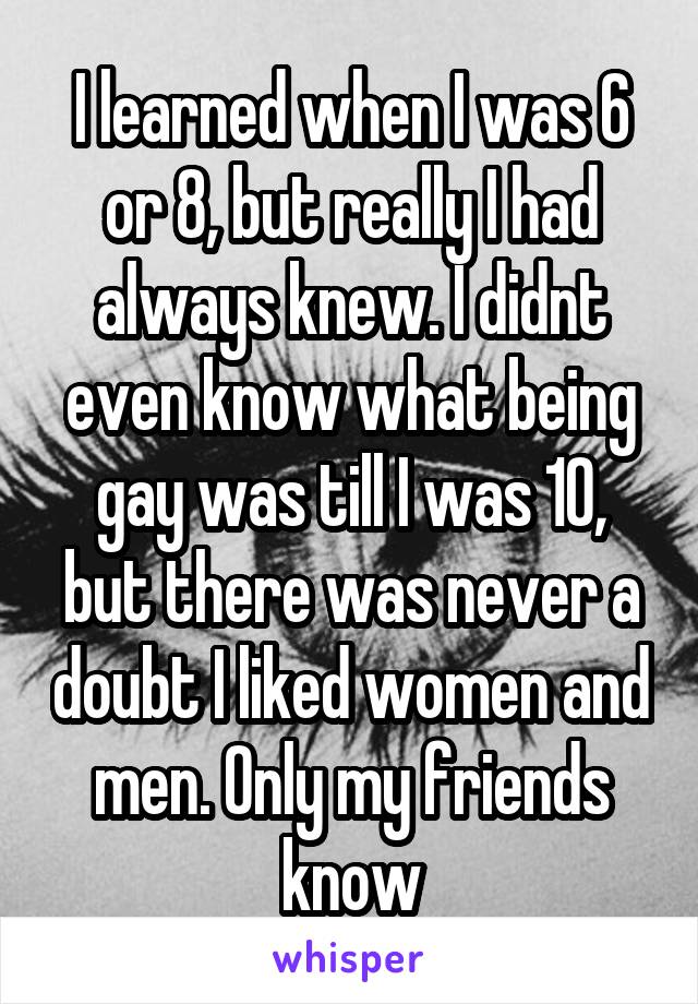 I learned when I was 6 or 8, but really I had always knew. I didnt even know what being gay was till I was 10, but there was never a doubt I liked women and men. Only my friends know