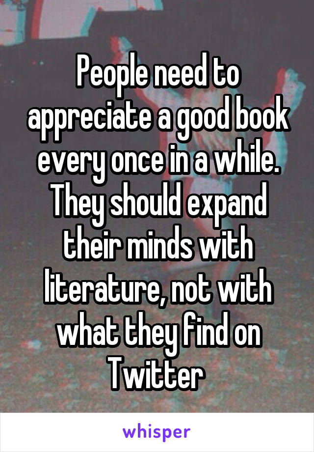 People need to appreciate a good book every once in a while. They should expand their minds with literature, not with what they find on Twitter 