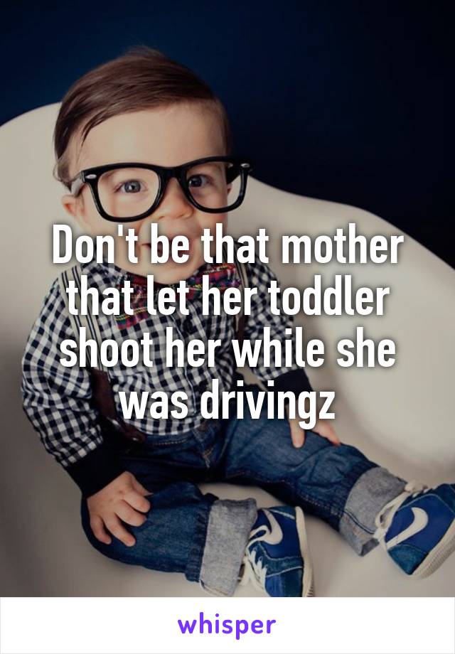 Don't be that mother that let her toddler shoot her while she was drivingz