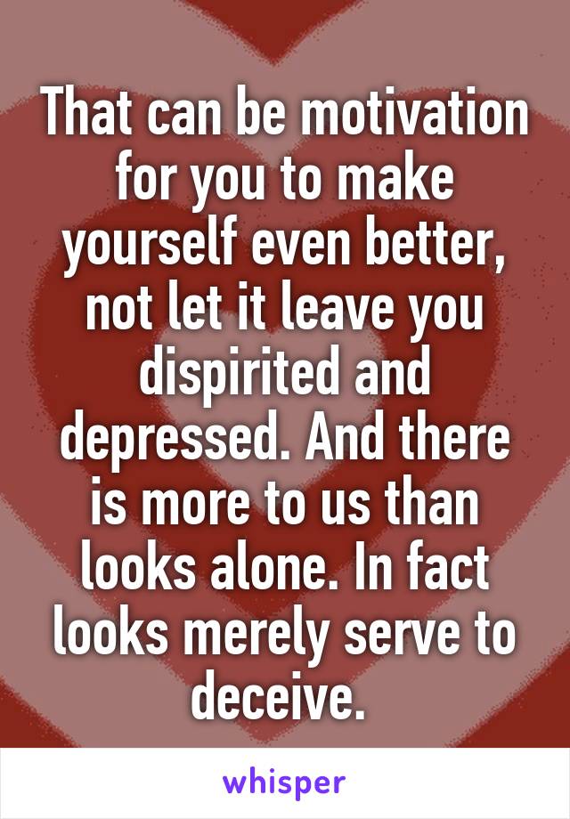 That can be motivation for you to make yourself even better, not let it leave you dispirited and depressed. And there is more to us than looks alone. In fact looks merely serve to deceive. 