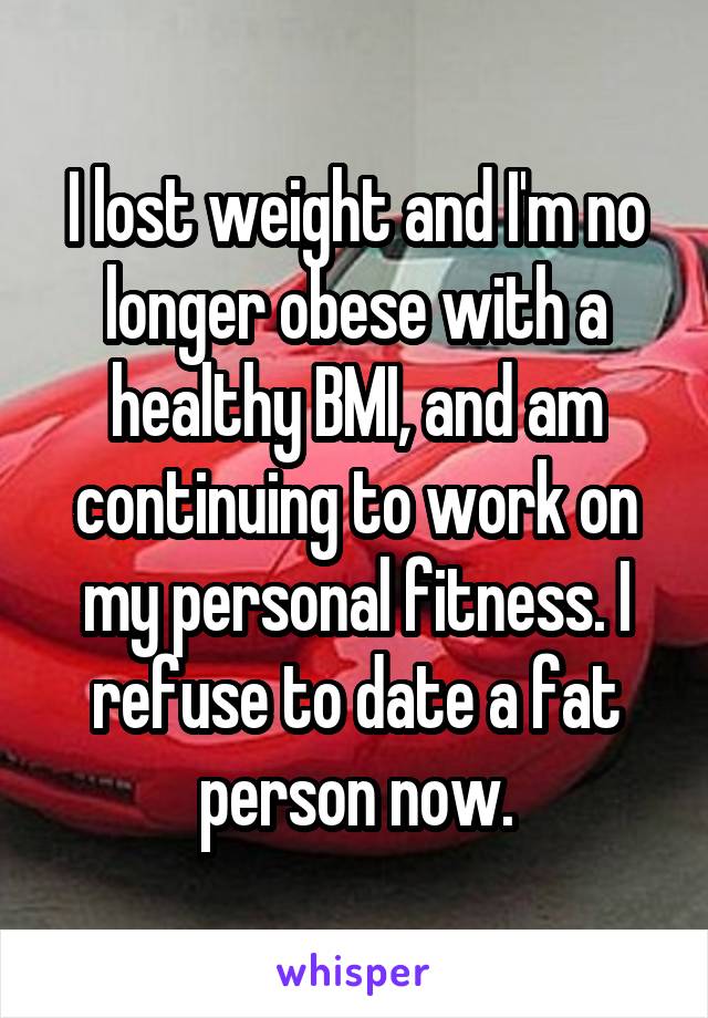 I lost weight and I'm no longer obese with a healthy BMI, and am continuing to work on my personal fitness. I refuse to date a fat person now.