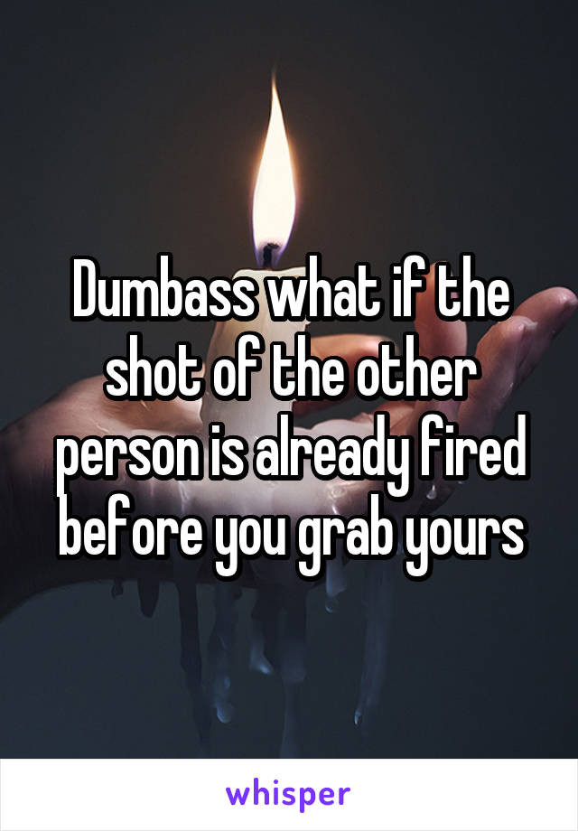 Dumbass what if the shot of the other person is already fired before you grab yours