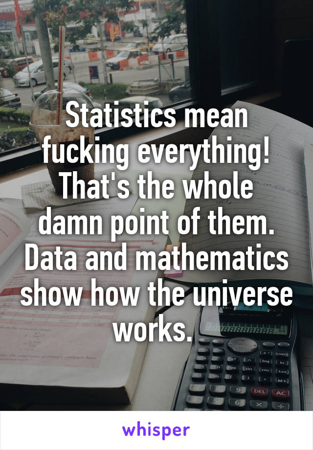 Statistics mean fucking everything!
That's the whole damn point of them. Data and mathematics show how the universe works. 