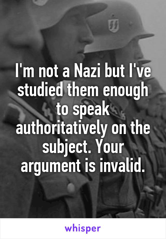 I'm not a Nazi but I've studied them enough to speak authoritatively on the subject. Your argument is invalid.