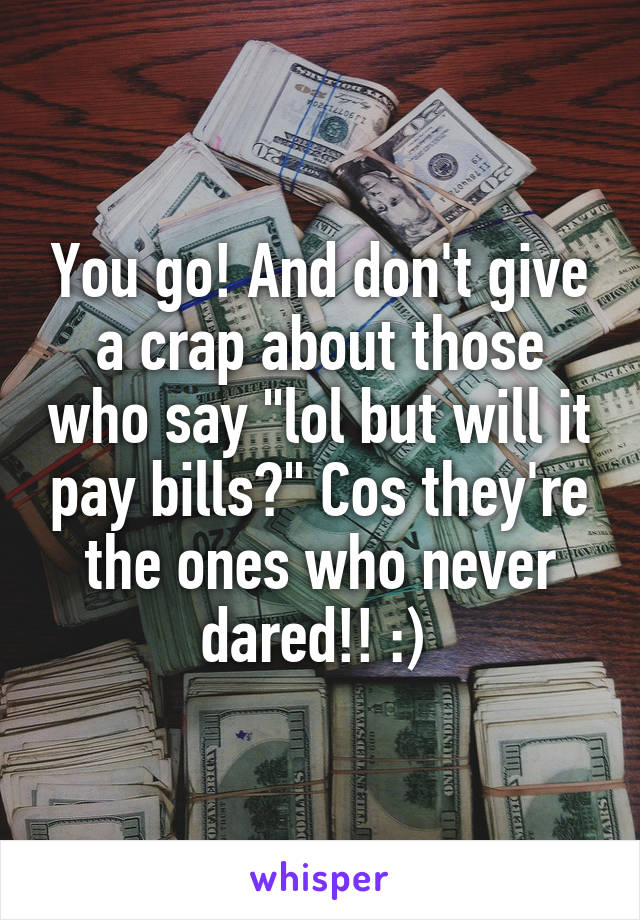 You go! And don't give a crap about those who say "lol but will it pay bills?" Cos they're the ones who never dared!! :) 