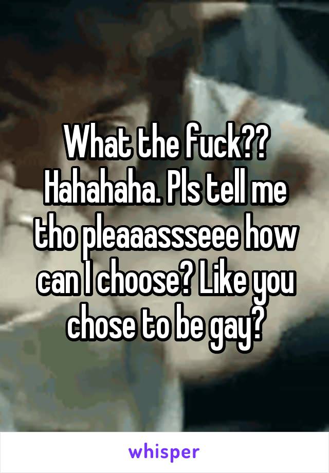 What the fuck?? Hahahaha. Pls tell me tho pleaaassseee how can I choose? Like you chose to be gay?