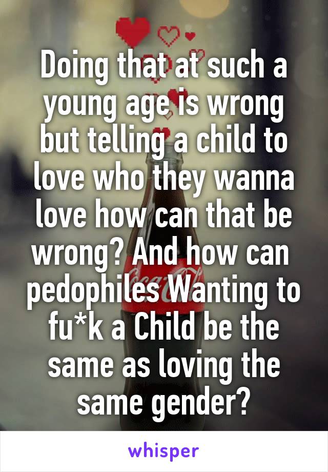 Doing that at such a young age is wrong but telling a child to love who they wanna love how can that be wrong? And how can  pedophiles Wanting to fu*k a Child be the same as loving the same gender?