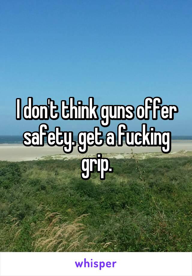 I don't think guns offer safety. get a fucking grip.