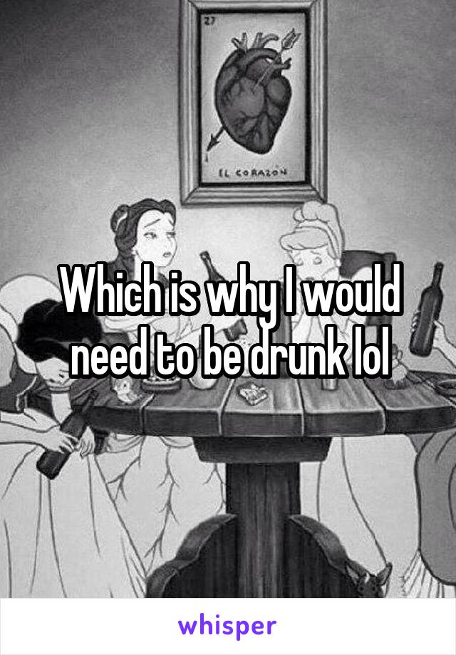 Which is why I would need to be drunk lol