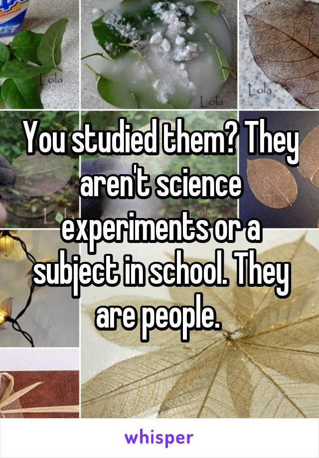 You studied them? They aren't science experiments or a subject in school. They are people. 