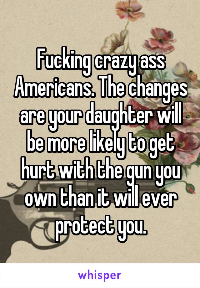 Fucking crazy ass Americans. The changes are your daughter will be more likely to get hurt with the gun you own than it will ever protect you.