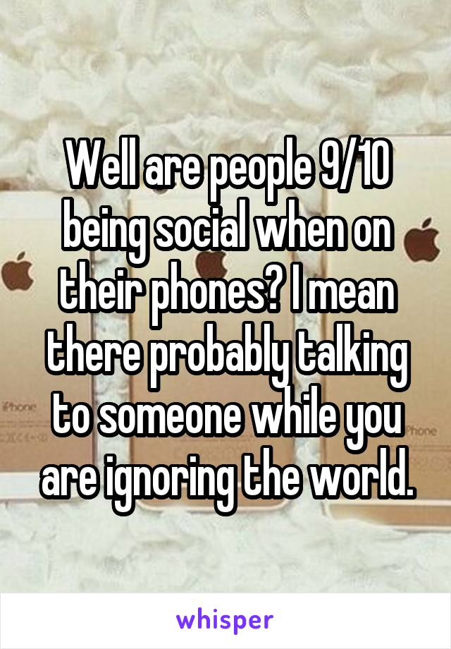 Well are people 9/10 being social when on their phones? I mean there probably talking to someone while you are ignoring the world.