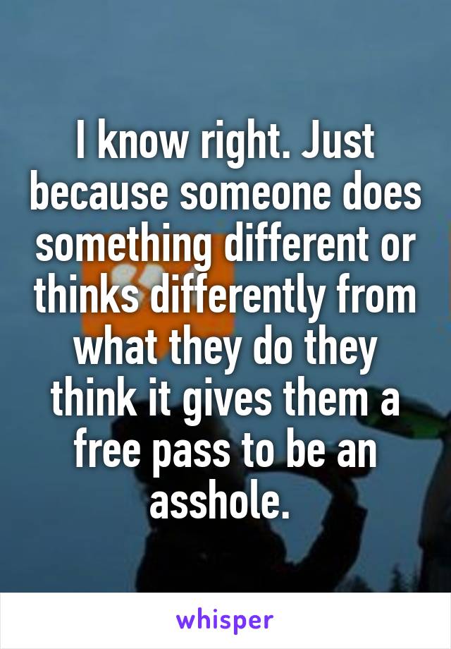 I know right. Just because someone does something different or thinks differently from what they do they think it gives them a free pass to be an asshole. 