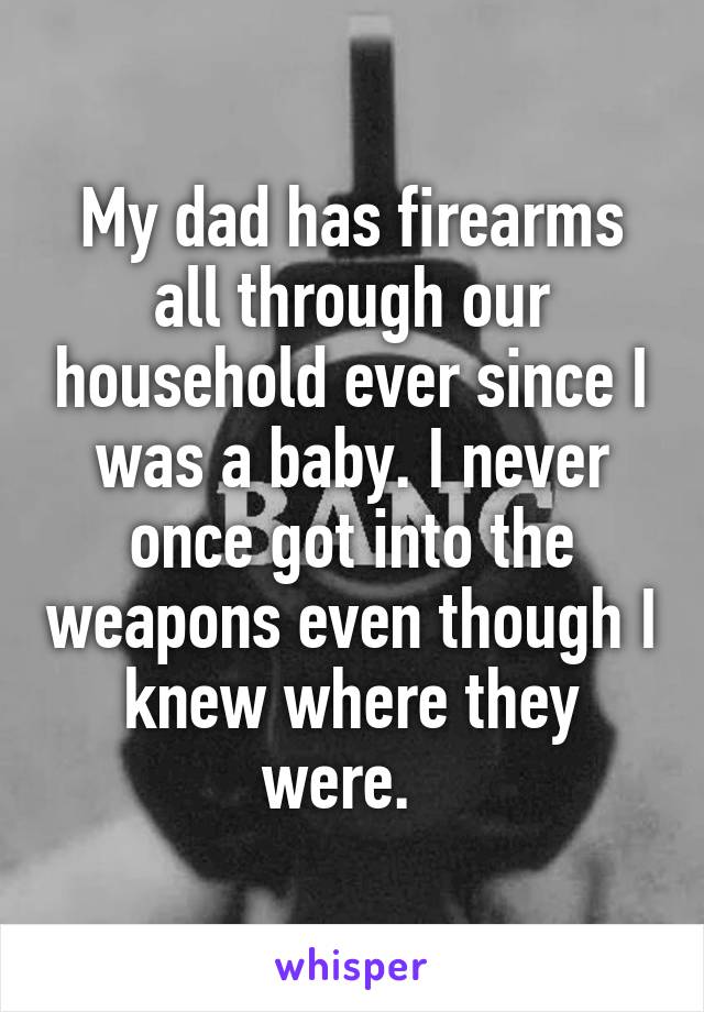 My dad has firearms all through our household ever since I was a baby. I never once got into the weapons even though I knew where they were.  