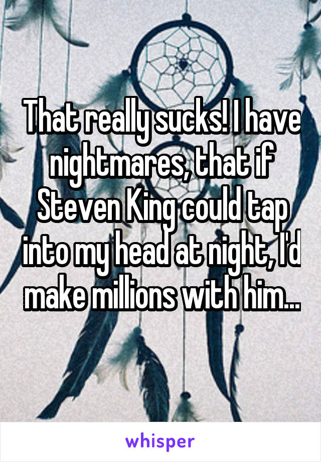 That really sucks! I have nightmares, that if Steven King could tap into my head at night, I'd make millions with him... 