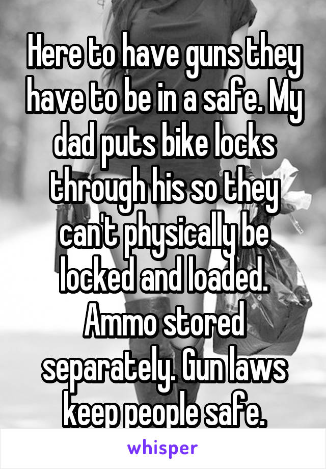 Here to have guns they have to be in a safe. My dad puts bike locks through his so they can't physically be locked and loaded. Ammo stored separately. Gun laws keep people safe.