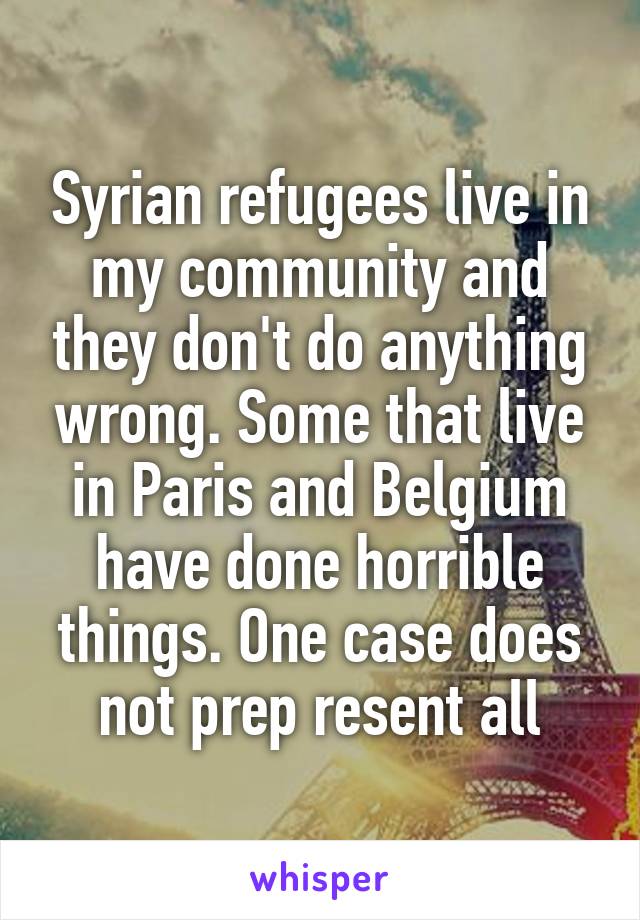 Syrian refugees live in my community and they don't do anything wrong. Some that live in Paris and Belgium have done horrible things. One case does not prep resent all