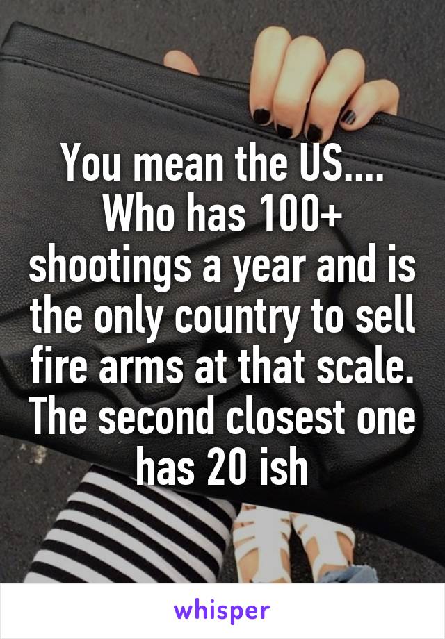 You mean the US.... Who has 100+ shootings a year and is the only country to sell fire arms at that scale. The second closest one has 20 ish