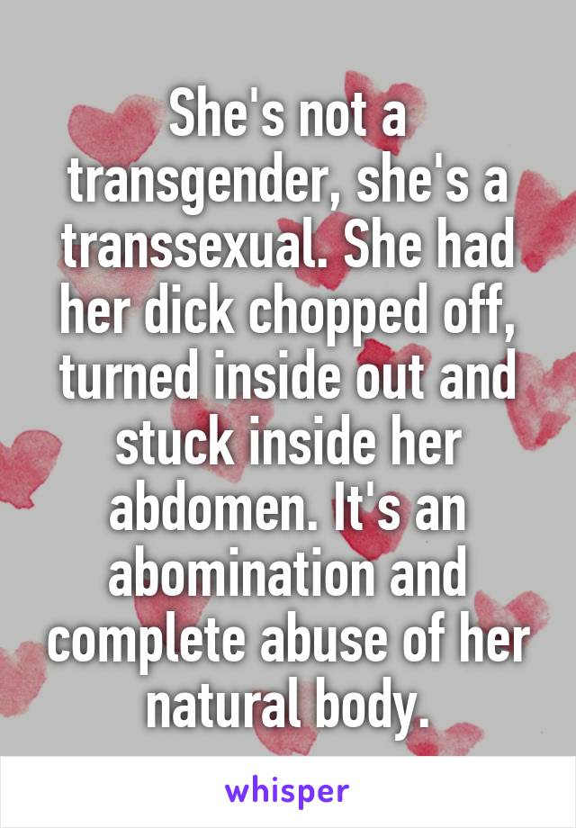 She's not a transgender, she's a transsexual. She had her dick chopped off, turned inside out and stuck inside her abdomen. It's an abomination and complete abuse of her natural body.